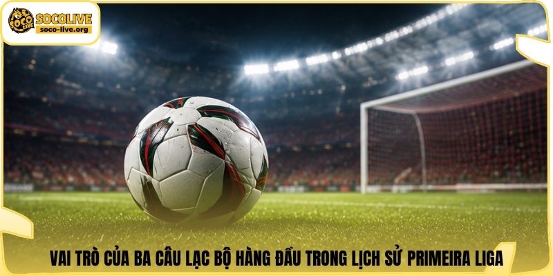 Vai trò của ba câu lạc bộ hàng đầu trong lịch sử Primeira Liga
