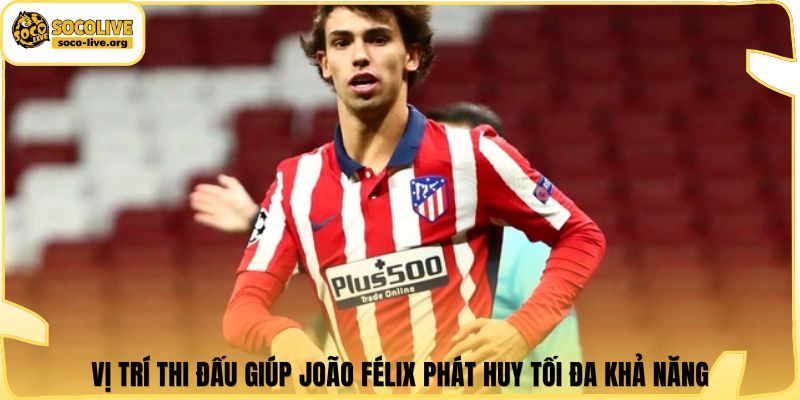 Vị trí thi đấu giúp João Félix phát huy tối đa khả năng